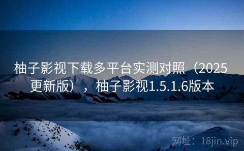 柚子影视下载多平台实测对照（2025 更新版），柚子影视1.5.1.6版本