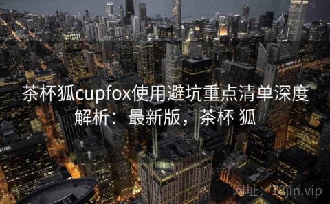 茶杯狐cupfox使用避坑重点清单深度解析：最新版，茶杯 狐