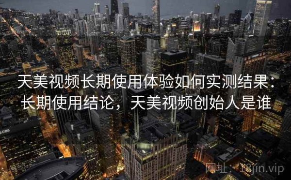 天美视频长期使用体验如何实测结果：长期使用结论，天美视频创始人是谁