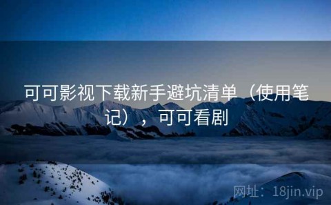 可可影视下载新手避坑清单（使用笔记），可可看剧