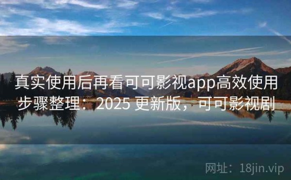 真实使用后再看可可影视app高效使用步骤整理：2025 更新版，可可影视剧