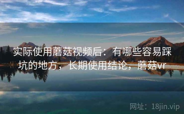实际使用蘑菇视频后：有哪些容易踩坑的地方，长期使用结论，蘑菇vr