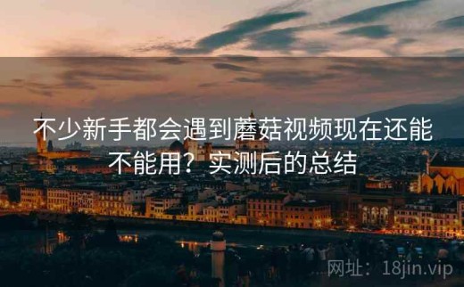 不少新手都会遇到蘑菇视频现在还能不能用？实测后的总结