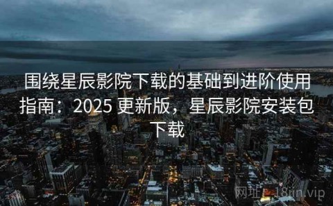 围绕星辰影院下载的基础到进阶使用指南：2025 更新版，星辰影院安装包下载