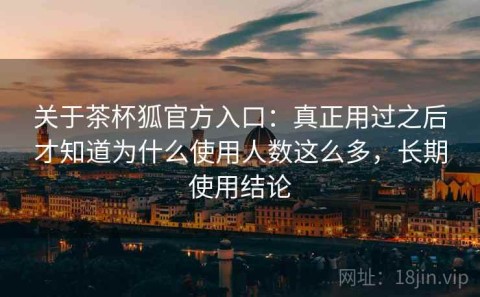 关于茶杯狐官方入口：真正用过之后才知道为什么使用人数这么多，长期使用结论