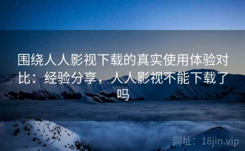 围绕人人影视下载的真实使用体验对比：经验分享，人人影视不能下载了吗
