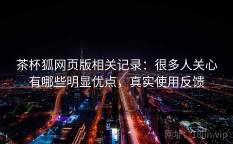茶杯狐网页版相关记录：很多人关心有哪些明显优点，真实使用反馈
