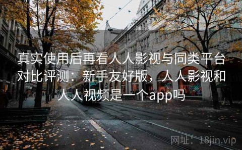 真实使用后再看人人影视与同类平台对比评测：新手友好版，人人影视和人人视频是一个app吗