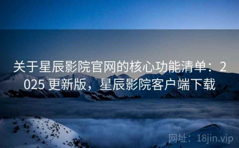 关于星辰影院官网的核心功能清单：2025 更新版，星辰影院客户端下载