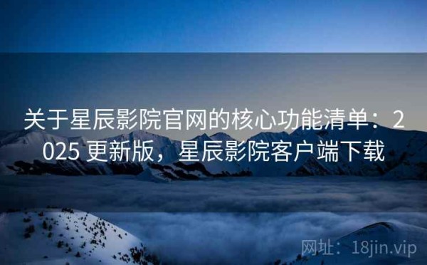 关于星辰影院官网的核心功能清单：2025 更新版，星辰影院客户端下载