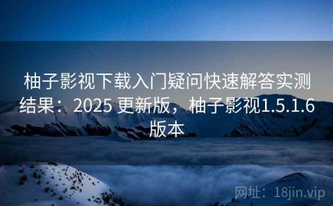 柚子影视下载入门疑问快速解答实测结果：2025 更新版，柚子影视1.5.1.6版本
