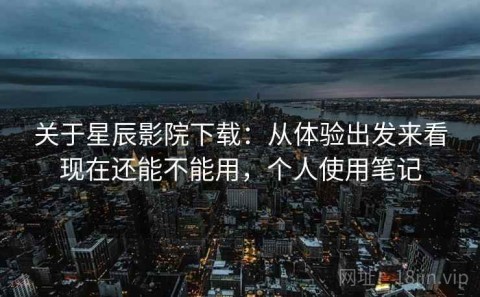 关于星辰影院下载：从体验出发来看现在还能不能用，个人使用笔记