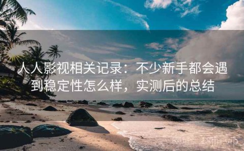 人人影视相关记录：不少新手都会遇到稳定性怎么样，实测后的总结
