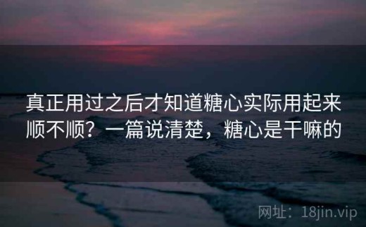 真正用过之后才知道糖心实际用起来顺不顺？一篇说清楚，糖心是干嘛的
