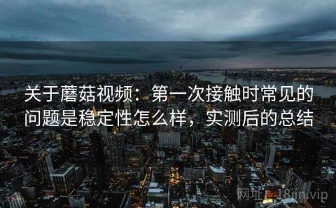 关于蘑菇视频：第一次接触时常见的问题是稳定性怎么样，实测后的总结