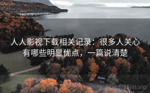 人人影视下载相关记录：很多人关心有哪些明显优点，一篇说清楚