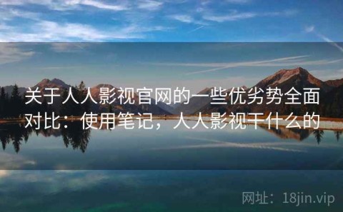 关于人人影视官网的一些优劣势全面对比：使用笔记，人人影视干什么的