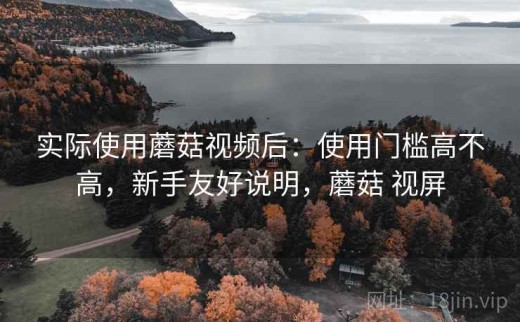 实际使用蘑菇视频后：使用门槛高不高，新手友好说明，蘑菇 视屏