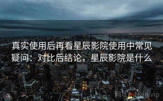真实使用后再看星辰影院使用中常见疑问：对比后结论，星辰影院是什么