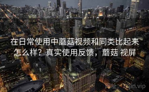 在日常使用中蘑菇视频和同类比起来怎么样？真实使用反馈，蘑菇 视屏