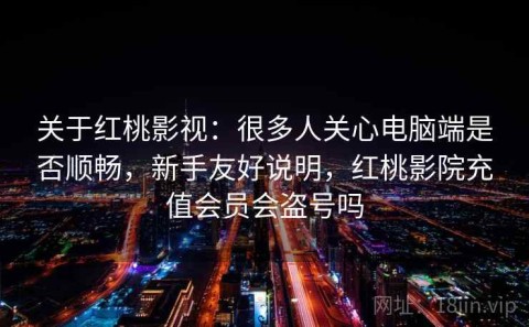 关于红桃影视：很多人关心电脑端是否顺畅，新手友好说明，红桃影院充值会员会盗号吗