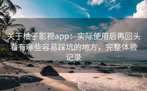 关于柚子影视app：实际使用后再回头看有哪些容易踩坑的地方，完整体验记录