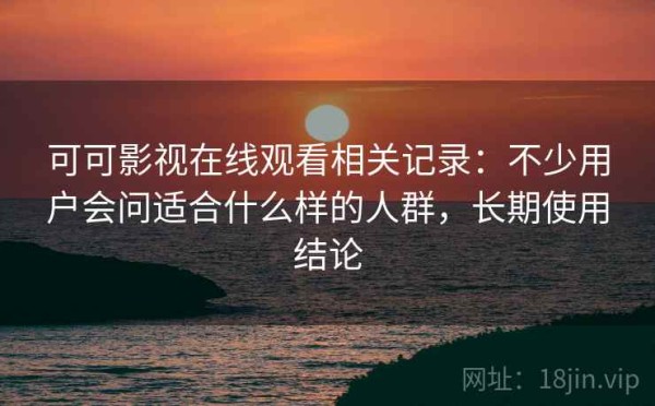 可可影视在线观看相关记录：不少用户会问适合什么样的人群，长期使用结论