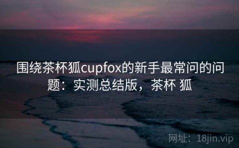 围绕茶杯狐cupfox的新手最常问的问题：实测总结版，茶杯 狐
