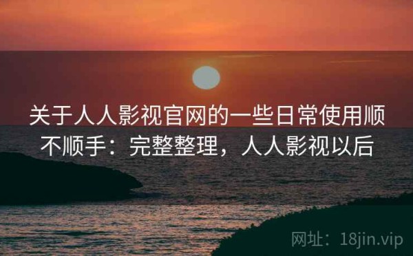 关于人人影视官网的一些日常使用顺不顺手：完整整理，人人影视以后