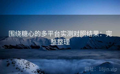 围绕糖心的多平台实测对照结果：完整整理