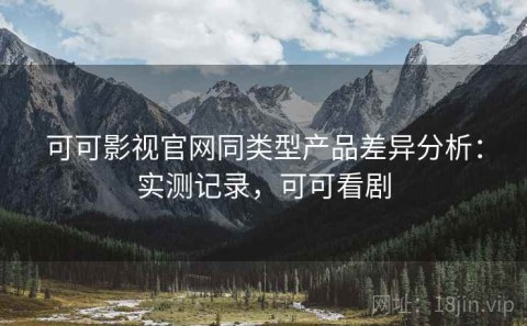 可可影视官网同类型产品差异分析：实测记录，可可看剧