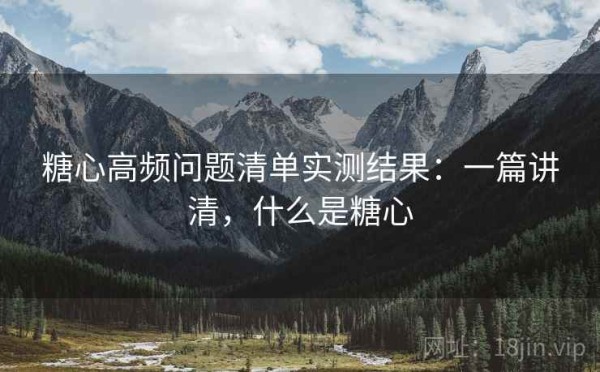 糖心高频问题清单实测结果：一篇讲清，什么是糖心