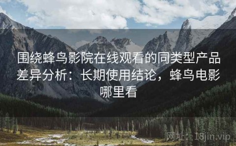 围绕蜂鸟影院在线观看的同类型产品差异分析：长期使用结论，蜂鸟电影哪里看