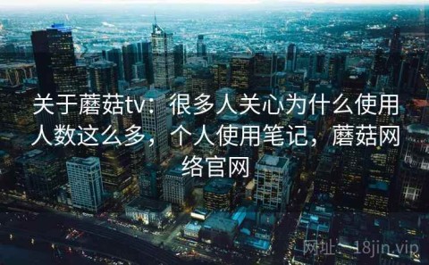 关于蘑菇tv：很多人关心为什么使用人数这么多，个人使用笔记，蘑菇网络官网