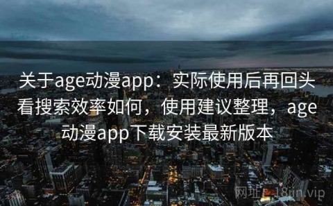 关于age动漫app：实际使用后再回头看搜索效率如何，使用建议整理，age动漫app下载安装最新版本
