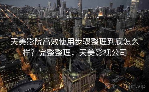 天美影院高效使用步骤整理到底怎么样？完整整理，天美影视公司