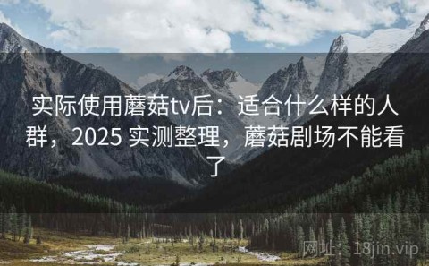 实际使用蘑菇tv后：适合什么样的人群，2025 实测整理，蘑菇剧场不能看了