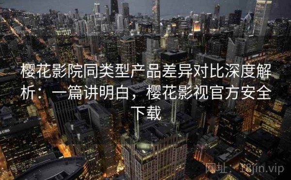 樱花影院同类型产品差异对比深度解析：一篇讲明白，樱花影视官方安全下载