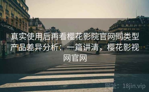 真实使用后再看樱花影院官网同类型产品差异分析：一篇讲清，樱花影视网官网