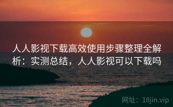 人人影视下载高效使用步骤整理全解析：实测总结，人人影视可以下载吗