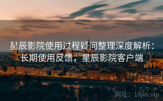 星辰影院使用过程疑问整理深度解析：长期使用反馈，星辰影院客户端