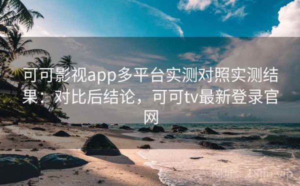 可可影视app多平台实测对照实测结果：对比后结论，可可tv最新登录官网