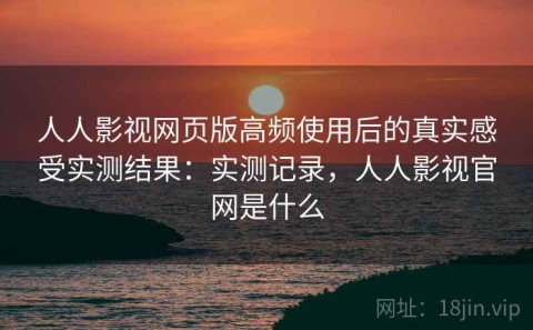 人人影视网页版高频使用后的真实感受实测结果：实测记录，人人影视官网是什么