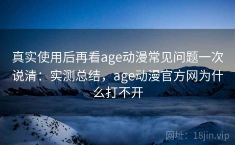 真实使用后再看age动漫常见问题一次说清：实测总结，age动漫官方网为什么打不开