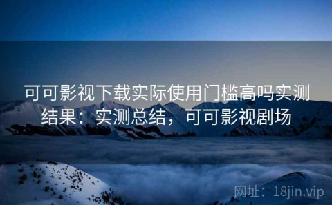 可可影视下载实际使用门槛高吗实测结果：实测总结，可可影视剧场