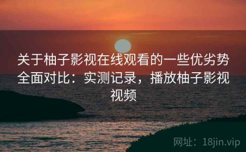 关于柚子影视在线观看的一些优劣势全面对比：实测记录，播放柚子影视视频