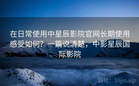 在日常使用中星辰影院官网长期使用感受如何？一篇说清楚，中影星辰国际影院
