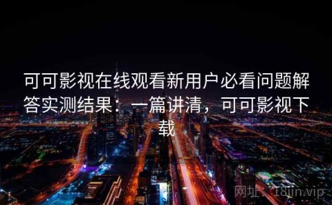 可可影视在线观看新用户必看问题解答实测结果：一篇讲清，可可影视下载