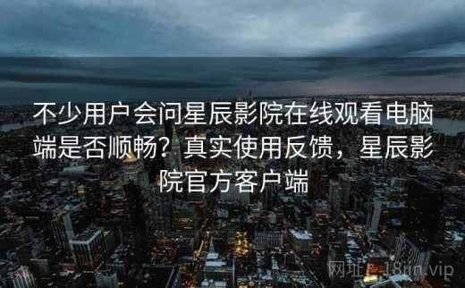 不少用户会问星辰影院在线观看电脑端是否顺畅？真实使用反馈，星辰影院官方客户端