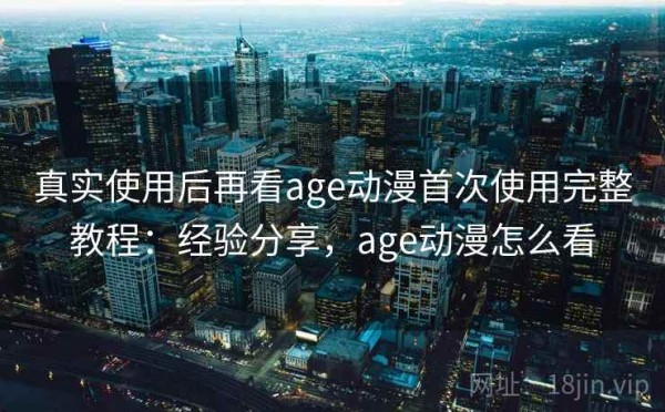 真实使用后再看age动漫首次使用完整教程：经验分享，age动漫怎么看